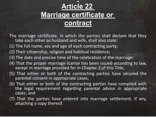 Article 22
Marriage certificate or
contract
The marriage certificate, in which the parties shall declare that they
take each other as husband and wife, shall also state:
(1) The full name, sex and age of each contracting party;
(2) Their citizenship, religion and habitual residence;
(3) The date and precise time of the celebration of the marriage;
(4) That the proper marriage license has been issued according to law,
except in marriage provided for in Chapter 2 of this Title;
(5) That either or both of the contracting parties have secured the
parental consent in appropriate cases;
(6) That either or both of the contracting parties have complied with
the legal requirement regarding parental advice in appropriate
cases; and
(7) That the parties have entered into marriage settlement, if any,
attaching a copy thereof.
 