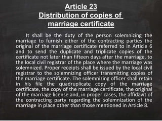 Article 23
Distribution of copies of
marriage certificate
It shall be the duty of the person solemnizing the
marriage to furnish either of the contracting parties the
original of the marriage certificate referred to in Article 6
and to send the duplicate and triplicate copies of the
certificate not later than fifteen days after the marriage, to
the local civil registrar of the place where the marriage was
solemnized. Proper receipts shall be issued by the local civil
registrar to the solemnizing officer transmitting copies of
the marriage certificate. The solemnizing officer shall retain
in his file the quadruplicate copy of the marriage
certificate, the copy of the marriage certificate, the original
of the marriage license and, in proper cases, the affidavit of
the contracting party regarding the solemnization of the
marriage in place other than those mentioned in Article 8.
 