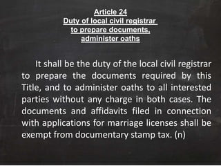 Article 24
Duty of local civil registrar
to prepare documents,
administer oaths
It shall be the duty of the local civil registrar
to prepare the documents required by this
Title, and to administer oaths to all interested
parties without any charge in both cases. The
documents and affidavits filed in connection
with applications for marriage licenses shall be
exempt from documentary stamp tax. (n)
 