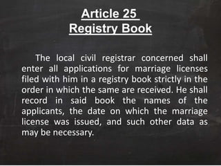 Article 25
Registry Book
The local civil registrar concerned shall
enter all applications for marriage licenses
filed with him in a registry book strictly in the
order in which the same are received. He shall
record in said book the names of the
applicants, the date on which the marriage
license was issued, and such other data as
may be necessary.
 