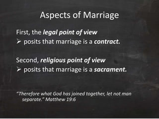 Aspects of Marriage
First, the legal point of view
 posits that marriage is a contract.
Second, religious point of view
 posits that marriage is a sacrament.
“Therefore what God has joined together, let not man
separate.” Matthew 19:6
 