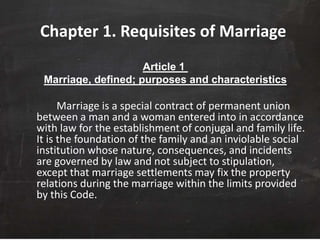 Chapter 1. Requisites of Marriage
Article 1
Marriage, defined; purposes and characteristics
Marriage is a special contract of permanent union
between a man and a woman entered into in accordance
with law for the establishment of conjugal and family life.
It is the foundation of the family and an inviolable social
institution whose nature, consequences, and incidents
are governed by law and not subject to stipulation,
except that marriage settlements may fix the property
relations during the marriage within the limits provided
by this Code.
 