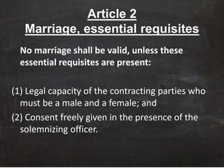 Article 2
Marriage, essential requisites
No marriage shall be valid, unless these
essential requisites are present:
(1) Legal capacity of the contracting parties who
must be a male and a female; and
(2) Consent freely given in the presence of the
solemnizing officer.
 