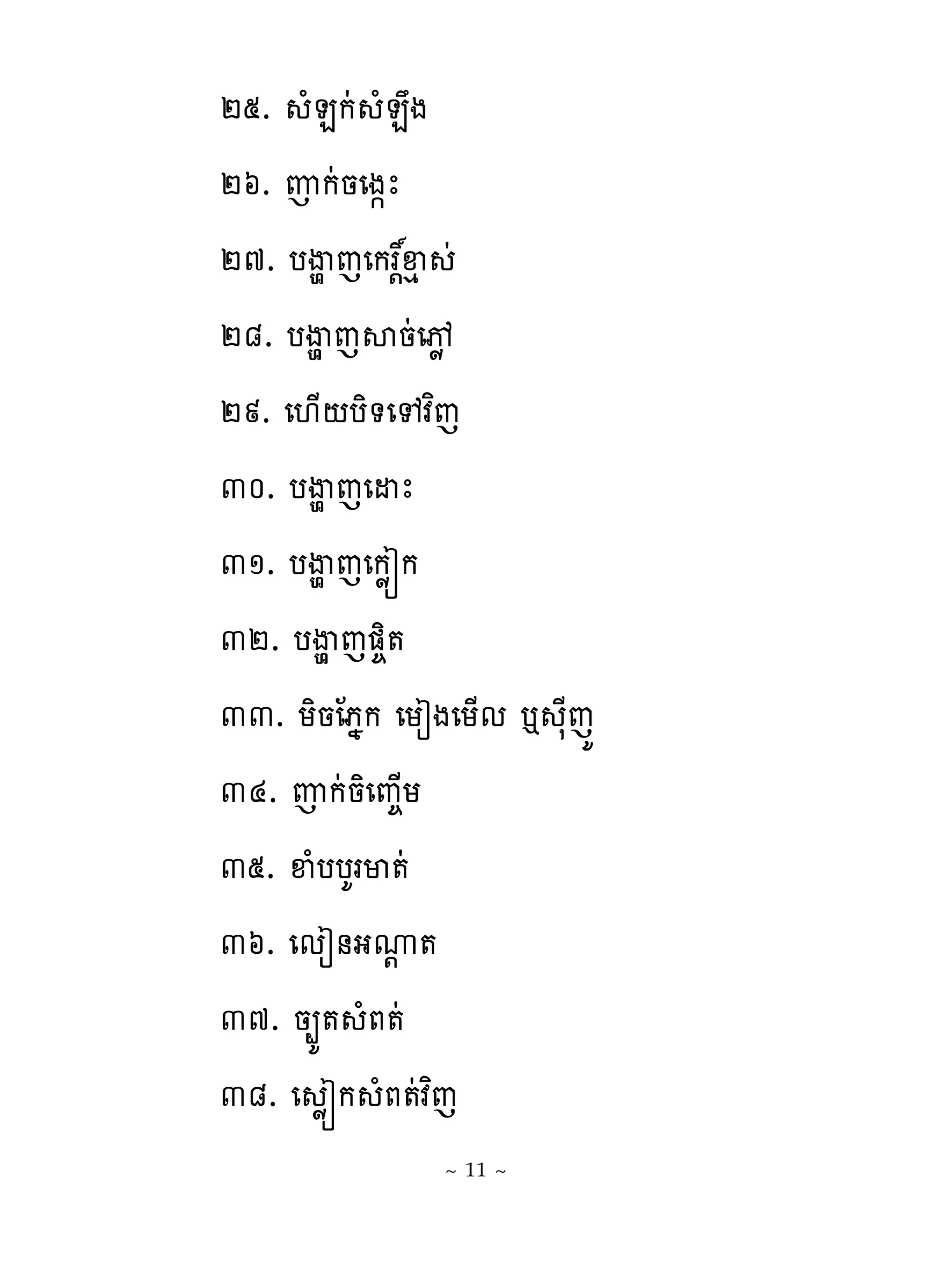 ២៥. ំនកដ ំនង
២៦. ញកដនេង�ែ
២៧. បើមេេកររឆេ ដ
               ‌
២៨. បើម េសនដេចូ
២៩. េ‌្‌បិ�េេវពេ
៣០. បើម េេដែ
៣១. បើម េេកូរក
៣២. បើម េ��ិ�
៣៣. យិនែភងក េយៀងេយ្ម � សែេយ
៣៤. ញកដនិេព�្យ
៣៥. ឆំបបគរម�ដ
៣៦. េមៀ់ងូ�  ‌
៣៧. ន្យ� ំភ�ដ
៣៨. េ ូរក ំភ�ដវពេ
                ~ 11 ~
 