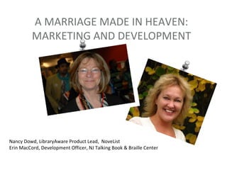 A MARRIAGE MADE IN HEAVEN:
          MARKETING AND DEVELOPMENT




Nancy Dowd, LibraryAware Product Lead, NoveList
Erin MacCord, Development Officer, NJ Talking Book & Braille Center
 