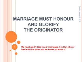 MARRIAGE MUST HONOUR 
AND GLORIFY 
THE ORIGINATOR 
We must glorify God in our marriages. It is Him who or 
instituted the same and He knows all about it. 
Tuesday, August 26, 2014 
1 
 