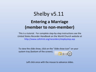 Shelby v5.11
Entering a Marriage
(member to non-member)
This is a tutorial. For complete step-by-step instructions see the
United States Recorder Handbook on the World Church website at
http://www.cofchrist.org/recorders/stepbystep.asp
Left click once with the mouse to advance slides.
To view the slide show, click on the “slide show icon” on your
system tray (bottom of the screen).
 