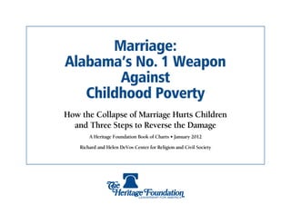 Marriage:
Alabama’s No. 1 Weapon
        Against
   Childhood Poverty
How the Collapse of Marriage Hurts Children
  and Three Steps to Reverse the Damage
        A Heritage Foundation Book of Charts • January 2012

    Richard and Helen DeVos Center for Religion and Civil Society
 