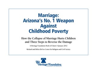 Marriage:
 Arizona’s No. 1 Weapon
         Against
    Childhood Poverty
How the Collapse of Marriage Hurts Children
  and Three Steps to Reverse the Damage
        A Heritage Foundation Book of Charts • January 2012

    Richard and Helen DeVos Center for Religion and Civil Society
 