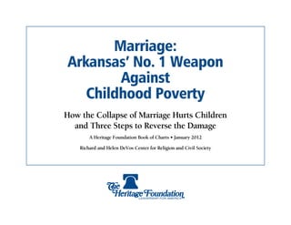 Marriage:
Arkansas’ No. 1 Weapon
        Against
   Childhood Poverty
How the Collapse of Marriage Hurts Children
  and Three Steps to Reverse the Damage
        A Heritage Foundation Book of Charts • January 2012

    Richard and Helen DeVos Center for Religion and Civil Society
 