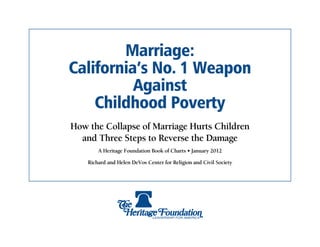 Marriage:
California’s No. 1 Weapon
          Against
    Childhood Poverty
How the Collapse of Marriage Hurts Children
  and Three Steps to Reverse the Damage
        A Heritage Foundation Book of Charts • January 2012

    Richard and Helen DeVos Center for Religion and Civil Society
 
