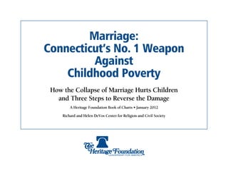 Marriage:
Connecticut’s No. 1 Weapon
         Against
    Childhood Poverty
 How the Collapse of Marriage Hurts Children
   and Three Steps to Reverse the Damage
         A Heritage Foundation Book of Charts • January 2012

     Richard and Helen DeVos Center for Religion and Civil Society
 