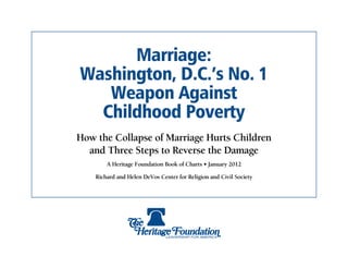 Marriage:
Washington, D.C.’s No. 1
   Weapon Against
  Childhood Poverty
How the Collapse of Marriage Hurts Children
  and Three Steps to Reverse the Damage
        A Heritage Foundation Book of Charts • January 2012

    Richard and Helen DeVos Center for Religion and Civil Society
 