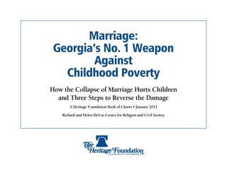 Marriage:
 Georgia’s No. 1 Weapon
         Against
   Childhood Poverty
How the Collapse of Marriage Hurts Children
  and Three Steps to Reverse the Damage
        A Heritage Foundation Book of Charts • January 2012

    Richard and Helen DeVos Center for Religion and Civil Society
 