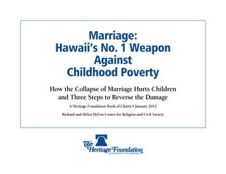 Marriage:
 Hawaii’s No. 1 Weapon
        Against
   Childhood Poverty
How the Collapse of Marriage Hurts Children
  and Three Steps to Reverse the Damage
        A Heritage Foundation Book of Charts • January 2012

    Richard and Helen DeVos Center for Religion and Civil Society
 