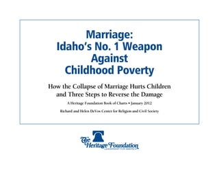 Marriage:
  Idaho’s No. 1 Weapon
         Against
    Childhood Poverty
How the Collapse of Marriage Hurts Children
  and Three Steps to Reverse the Damage
        A Heritage Foundation Book of Charts • January 2012

    Richard and Helen DeVos Center for Religion and Civil Society
 