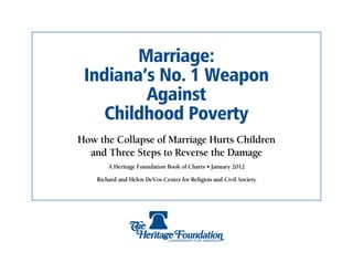 Marriage:
 Indiana’s No. 1 Weapon
         Against
    Childhood Poverty
How the Collapse of Marriage Hurts Children
  and Three Steps to Reverse the Damage
        A Heritage Foundation Book of Charts • January 2012

    Richard and Helen DeVos Center for Religion and Civil Society
 