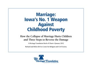 Marriage:
   Iowa’s No. 1 Weapon
          Against
     Childhood Poverty
How the Collapse of Marriage Hurts Children
  and Three Steps to Reverse the Damage
        A Heritage Foundation Book of Charts • January 2012

    Richard and Helen DeVos Center for Religion and Civil Society
 