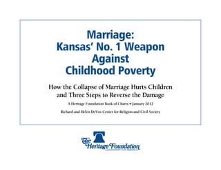 Marriage:
  Kansas’ No. 1 Weapon
         Against
   Childhood Poverty
How the Collapse of Marriage Hurts Children
  and Three Steps to Reverse the Damage
        A Heritage Foundation Book of Charts • January 2012

    Richard and Helen DeVos Center for Religion and Civil Society
 