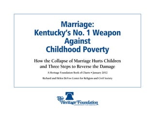 Marriage:
Kentucky’s No. 1 Weapon
        Against
   Childhood Poverty
How the Collapse of Marriage Hurts Children
  and Three Steps to Reverse the Damage
        A Heritage Foundation Book of Charts • January 2012

    Richard and Helen DeVos Center for Religion and Civil Society
 