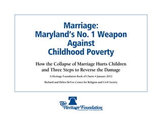 Marriage:
Maryland’s No. 1 Weapon
        Against
   Childhood Poverty
How the Collapse of Marriage Hurts Children
  and Three Steps to Reverse the Damage
        A Heritage Foundation Book of Charts • January 2012

    Richard and Helen DeVos Center for Religion and Civil Society
 