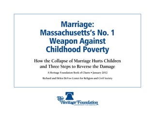 Marriage:
  Massachusetts’s No. 1
    Weapon Against
   Childhood Poverty
How the Collapse of Marriage Hurts Children
  and Three Steps to Reverse the Damage
        A Heritage Foundation Book of Charts • January 2012

    Richard and Helen DeVos Center for Religion and Civil Society
 
