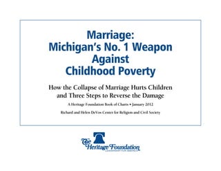 Marriage:
Michigan’s No. 1 Weapon
        Against
   Childhood Poverty
How the Collapse of Marriage Hurts Children
  and Three Steps to Reverse the Damage
        A Heritage Foundation Book of Charts • January 2012

    Richard and Helen DeVos Center for Religion and Civil Society
 