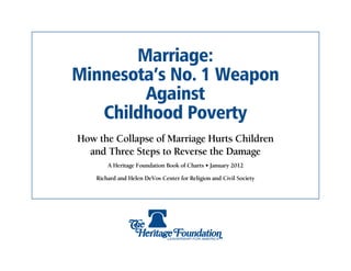 Marriage:
Minnesota’s No. 1 Weapon
        Against
   Childhood Poverty
How the Collapse of Marriage Hurts Children
  and Three Steps to Reverse the Damage
        A Heritage Foundation Book of Charts • January 2012

    Richard and Helen DeVos Center for Religion and Civil Society
 