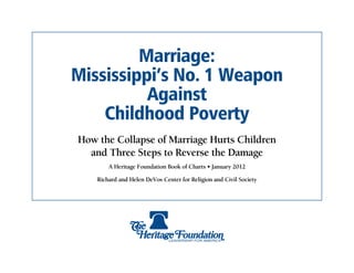 Marriage:
Mississippi’s No. 1 Weapon
          Against
    Childhood Poverty
How the Collapse of Marriage Hurts Children
  and Three Steps to Reverse the Damage
        A Heritage Foundation Book of Charts • January 2012

    Richard and Helen DeVos Center for Religion and Civil Society
 