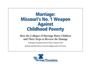 Marriage:
Missouri’s No. 1 Weapon
        Against
   Childhood Poverty
How the Collapse of Marriage Hurts Children
  and Three Steps to Reverse the Damage
        A Heritage Foundation Book of Charts • January 2012

    Richard and Helen DeVos Center for Religion and Civil Society
 