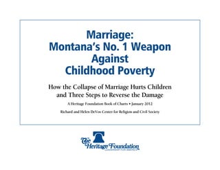 Marriage:
Montana’s No. 1 Weapon
       Against
  Childhood Poverty
How the Collapse of Marriage Hurts Children
  and Three Steps to Reverse the Damage
        A Heritage Foundation Book of Charts • January 2012

    Richard and Helen DeVos Center for Religion and Civil Society
 