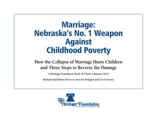 Marriage:
Nebraska’s No. 1 Weapon
        Against
   Childhood Poverty
How the Collapse of Marriage Hurts Children
  and Three Steps to Reverse the Damage
        A Heritage Foundation Book of Charts • January 2012

    Richard and Helen DeVos Center for Religion and Civil Society
 