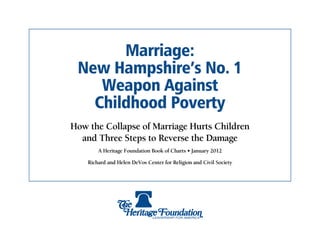 Marriage:
 New Hampshire’s No. 1
    Weapon Against
   Childhood Poverty
How the Collapse of Marriage Hurts Children
  and Three Steps to Reverse the Damage
        A Heritage Foundation Book of Charts • January 2012

    Richard and Helen DeVos Center for Religion and Civil Society
 