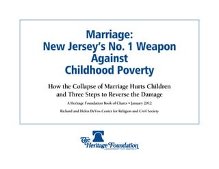 Marriage:
New Jersey’s No. 1 Weapon
         Against
   Childhood Poverty
 How the Collapse of Marriage Hurts Children
   and Three Steps to Reverse the Damage
         A Heritage Foundation Book of Charts • January 2012

     Richard and Helen DeVos Center for Religion and Civil Society
 