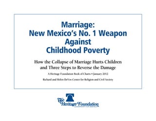 Marriage:
New Mexico’s No. 1 Weapon
         Against
    Childhood Poverty
 How the Collapse of Marriage Hurts Children
   and Three Steps to Reverse the Damage
         A Heritage Foundation Book of Charts • January 2012

     Richard and Helen DeVos Center for Religion and Civil Society
 