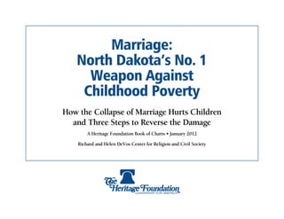 Marriage:
   North Dakota’s No. 1
     Weapon Against
    Childhood Poverty
How the Collapse of Marriage Hurts Children
  and Three Steps to Reverse the Damage
        A Heritage Foundation Book of Charts • January 2012

    Richard and Helen DeVos Center for Religion and Civil Society
 