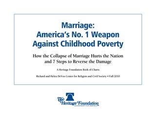 Marriage:
 America’s No. 1 Weapon
Against Childhood Poverty
How the Collapse of Marriage Hurts the Nation
     and 7 Steps to Reverse the Damage
                  A Heritage Foundation Book of Charts

 Richard and Helen DeVos Center for Religion and Civil Society • Fall 2010
 