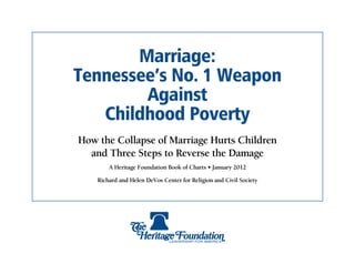 Marriage:
Tennessee’s No. 1 Weapon
        Against
   Childhood Poverty
How the Collapse of Marriage Hurts Children
  and Three Steps to Reverse the Damage
        A Heritage Foundation Book of Charts • January 2012

    Richard and Helen DeVos Center for Religion and Civil Society
 