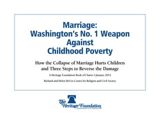 Marriage:
Washington’s No. 1 Weapon
         Against
    Childhood Poverty
 How the Collapse of Marriage Hurts Children
   and Three Steps to Reverse the Damage
         A Heritage Foundation Book of Charts • January 2012

     Richard and Helen DeVos Center for Religion and Civil Society
 
