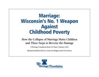 Marriage:
Wisconsin’s No. 1 Weapon
        Against
   Childhood Poverty
How the Collapse of Marriage Hurts Children
  and Three Steps to Reverse the Damage
        A Heritage Foundation Book of Charts • January 2012

    Richard and Helen DeVos Center for Religion and Civil Society
 