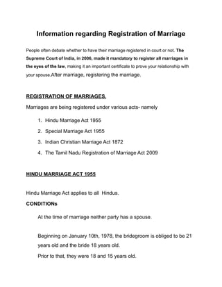 Information regarding Registration of Marriage
People often debate whether to have their marriage registered in court or not. The
Supreme Court of India, in 2006, made it mandatory to register all marriages in
the eyes of the law, making it an important certificate to prove your relationship with
your spouse.After marriage, registering the marriage.
REGISTRATION OF MARRIAGES.
Marriages are being registered under various acts- namely
1. Hindu Marriage Act 1955
2. Special Marriage Act 1955
3. Indian Christian Marriage Act 1872
4. The Tamil Nadu Registration of Marriage Act 2009
HINDU MARRIAGE ACT 1955
Hindu Marriage Act applies to all Hindus.
CONDITIONs
At the time of marriage neither party has a spouse.
Beginning on January 10th, 1978, the bridegroom is obliged to be 21
years old and the bride 18 years old.
Prior to that, they were 18 and 15 years old.
 