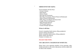 ORDER OF PICTURE TAKING:
Groom & Bride with the Priest
- Groom’s Parents
- Both Parents
- Bride’s Parents
- Best Man & Groomsmen
- Best Man, Groomsmen, Maid of Honor & Bridesmaid
- Maid of Honor & Bridesmaid
- Bible, Ring, Coin Bearers & Flower Girls
- Candle, Veil & Cord Sponsors
- Male Principal Sponsors
- All Principal Sponsors
- Female Principal Sponsors
If there is still time:
Groom’s immediate family (parents, siblings, grandparents)
Groom’s family and relatives
Bride’s immediate family (parents, siblings, grandparents)
Bride’s family and relatives
Friends, Co-workers, etc.
PLEASE TAKE NOTE:
YOU ARE GIVEN A MAXIMUM OF 30 MINUTES.
Please limit to the important members of the entourage, other
friends and relatives who wish to take picture with the couple shall
be taken at the reception.
17
 