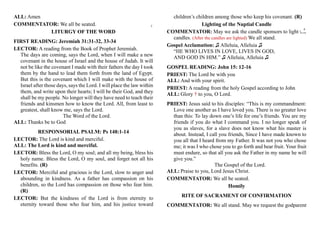 ALL: Amen
COMMENTATOR: We all be seated.
LITURGY OF THE WORD
FIRST READING: Jeremiah 31:31-32, 33-34
LECTOR: A reading from the Book of Prophet Jeremiah.
The days are coming, says the Lord, when I will make a new
covenant in the house of Israel and the house of Judah. It will
not be like the covenant I made with their fathers the day I took
them by the hand to lead them forth from the land of Egypt.
But this is the covenant which I will make with the house of
Israel after those days, says the Lord. I will place the law within
them, and write upon their hearts; I will be their God, and they
shall be my people. No longer will they have need to teach their
friends and kinsmen how to know the Lord. All, from least to
greatest, shall know me, says the Lord.
The Word of the Lord.
ALL: Thanks be to God
RESPONSORIAL PSALM: Ps 148:1-14
LECTOR: The Lord is kind and merciful.
ALL: The Lord is kind and merciful.
LECTOR: Bless the Lord, O my soul; and all my being, bless his
holy name. Bless the Lord, O my soul, and forget not all his
benefits. (R)
LECTOR: Merciful and gracious is the Lord, slow to anger and
abounding in kindness. As a father has compassion on his
children, so the Lord has compassion on those who fear him.
(R)
LECTOR: But the kindness of the Lord is from eternity to
eternity toward those who fear him, and his justice toward
children’s children among those who keep his covenant. (R)
Lighting of the Nuptial Candle
COMMENTATOR: May we ask the candle sponsors to light the
candles. (After the candles are lighted) We all stand.
Gospel Acclamation: ♫ Alleluia, Alleluia ♫
“HE WHO LIVES IN LOVE, LIVES IN GOD,
AND GOD IN HIM.” ♫ Alleluia, Alleluia ♫
GOSPEL READING: John 15: 12-16
PRIEST: The Lord be with you
ALL: And with your spirit.
PRIEST: A reading from the holy Gospel according to John
ALL: Glory † to you, O Lord.
PRIEST: Jesus said to his disciples: “This is my commandment:
Love one another as I have loved you. There is no greater love
than this: To lay down one’s life for one’s friends. You are my
friends if you do what I command you. I no longer speak of
you as slaves, for a slave does not know what his master is
about. Instead, I call you friends, Since I have made known to
you all that I heard from my Father. It was not you who chose
me; it was I who chose you to go forth and bear fruit. Your fruit
must endure, so that all you ask the Father in my name he will
give you.”
The Gospel of the Lord.
ALL: Praise to you, Lord Jesus Christ.
COMMENTATOR: We all be seated.
Homily
RITE OF SACRAMENT OF CONFIRMATION
COMMENTATOR: We all stand. May we request the godparent
3
4
 
