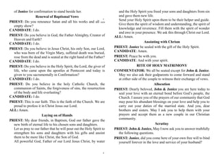 of Janice for confirmation to stand beside her.
Renewal of Baptismal Vows
PRIEST: Do you renounce Satan and all his works and all his
empty show?
CANDIDATE: I do.
PRIEST: Do you believe in God, the Father Almighty, Creator of
Heaven and Earth?
CANDIDATE: I do.
PRIEST: Do you believe in Jesus Christ, his only Son, our Lord,
who was born of the Virgin Mary, suffered death was buried,
rose from the dead and is seated at the right hand of the Father?
CANDIDATE: I do.
PRIEST: Do you believe in the Holy Spirit, the Lord, the giver of
life, who came upon the apostles at Pentecost and today is
given to you sacramentally in Confirmation?
CANDIDATE: I do.
PRIEST: Do you believe in the holy Catholic Church, the
communion of Saints, the forgiveness of sins, the resurrection
of the body and life everlasting?
CANDIDATE: I do.
PRIEST: This is our faith. This is the faith of the Church. We are
proud to profess it in Christ Jesus our Lord.
ALL: Amen.
Laying on of Hands
PRIEST: My dear friends, in Baptism, God our father gave the
new birth of eternal life to his chosen sons and daughters.
Let us pray to our father that he will pour out the Holy Spirit to
strengthen his sons and daughters with his gifts and anoint
them to be more like Christ, the Son of God.
All powerful God, Father of our Lord Jesus Christ, by water
and the Holy Spirit you freed your sons and daughters from sin
and gave them new life.
Send your Holy Spirit upon them to be their helper and guide.
Give them the spirit of wisdom and understanding, the spirit of
knowledge and reverence. Fill them with the spirit of wonder
and awe in your presence. We ask this through Christ our Lord.
ALL: Amen.
Anointing with Chrism
PRIEST: Janice be sealed with the gift of the Holy Spirit.
CANDIDATE: Amen.
PRIEST: Peace be with you.
CANDIDATE: And with your spirit.
RITE OF HOLY MATRIMONY
COMMENTATOR: We all be seated except for John & Janice.
May we also ask their godparents to come forward and stand
at either side of the couple to witness their exchange of vows.
Allocution
PRIEST: Dearly beloved, John & Janice you are here today to
seal your love with an eternal bond before God’s people, the
Church. I assure you of the prayers of our community that God
may pour his abundant blessings on your love and help you to
carry out your duties of the married state. And you, dear
brothers and sisters. May I ask you to help them with your
prayers and accept them as a new couple in our Christian
community.
Scrutiny
PRIEST: John & Janice, May I now ask you to answer truthfully
the following questions.
PRIEST: Janice, did you come here of your own free will to bind
yourself forever in the love and service of your husband?
5
6
 
