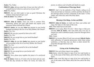 Janice: Yes, Father.
PRIEST: John, did you come here of your own free will to bind
yourself forever in the love and service of your wife?
John:Yes, Father.
PRIEST: Are you both ready to raise as good Christians the
children whom God will give you?
John & Janice: Yes, Father.
Exchange of Consent
PRIEST: John & Janice, since you wish to contract Holy
Matrimony, please join your right hands and express your
intentions before God and His Church.
PRIEST: Janice, do you take John here present as your lawful
husband according to the rite of our Holy Mother, the Church?
Janice: Yes, I do.
PRIEST: Do you give yourself to him as his wife?
Janice: Yes, I do.
PRIEST: Do you accept him as your lawful husband?
Janice: Yes, I do.
PRIEST: John, do you take Janice here present as your lawful
wife according to the rite of our holy Mother, the Church?
John: Yes, I do.
PRIEST: Do you give yourself to her as her husband?
John: Yes, I do.
PRIEST: Do you accept her as your lawful wife?
John: Yes, I do.
PRIEST: Now, please pray together the prayer of a newlywed
couple.
John & Janice: Grant us, O Lord, to be one heart and one soul,
from this day onward, for better, for worse, for richer, for
poorer, in sickness and in health until death do us part.
Confirmation of Marriage Bond
PRIEST: And I, by the authority of the Church, calling on all
those present here as witnesses, confirm and bless the bond of
the marriage which you have contracted. In the name † of the
Father, and of the Son, and of the Holy Spirit.
ALL: Amen.
Blessing of the Rings, Arrhae and Bible
PRIEST: John & Janice, we shall now bless your arrhae and
rings. Our help is in the name of the Lord.
ALL: Who made heaven and earth.
PRIEST: Let us pray, Bless O Lord, † these rings so that your
servants John & Janice, who wear them may ever live in
mutual love and in unbroken loyalty. Grant this through Christ
our Lord.
ALL: Amen.
PRIEST: Let us pray, Bless O Lord, your servants John & Janice
with sufficiency of material possessions which these arrhae
symbolize, so that they may use them to attain eternal life.
Grant this through Christ our Lord.
ALL: Amen.
Giving of the Wedding Rings
PRIEST: Now, give these rings to one another.
John:Janice, wear this ring as a sign of my love and loyalty to
you. In the name of the Father, and of the Son, and of the Holy
Spirit.
Janice: John, wear this ring as a sign of my love and loyalty to
you. In the name of the Father, and of the Son, and of the Holy
Spirit.
7
8
 