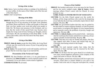 Giving of the Arrhae
John: Janice, I give you these arrhae as a pledge of my dedication
to your welfare. In the name of the Father, and of the Son and
of the Holy Spirit.
Janice: And I accept them.
Blessing of the Bible
PRIEST: Saving God, you have revealed your life and your love
through the lives of our ancestors in the faith. From Abraham
and Sarah, Moses and David, to Mary and Joseph, to Peter and
Paul, you have spoken your word and called your people to
fuller life. We honor your presence in this Scripture, and we
pray that the words of this sacred book may become more
deeply the living word of God, forming our thoughts, desires
and actions. We ask your blessing on this Holy Bible + in the
name of the Father, and of the Son and of the Holy Spirit.
ALL: AMEN
Giving of the Bible
PRIEST: John & Janice accept this Holy Bible, the living Word
of God, may His word be the source of your living and giving
together for life.
John & Janice: We accept God’s word with humility and fervent
prayer that his word may reign in our married life.
Presentation of the Newlywed Couple
PRIEST: My dear Brothers and sisters, it is my great honor to
present to you John & Janice as a newly married couple in our
community. Let us give them a warm round of applause.
COMMENTATOR: We all stand.
Prayers of the Faithful
PRIEST: My brothers and sisters, let us now pray for the Church
and for our newly wedded couple, John & Janice, whose
marriage reflects Christ’s union with his Church. In every
petition we say:
LORD, MAKE US INSTRUMENTS OF YOUR LOVE
LECTOR: For the Holy Church spread over the world, for
bishops, all the clergy and those who work for the deepening
of our faith that the Lord may continually inspire them in their
ministry. We pray: (R)
LECTOR: For government leaders that they may be guided by
the Holy Spirit to respect religious freedom, to work for greater
social justice, to recognize the dignity of every human person
and to earnestly resolve the problems of poverty, hunger and
oppression. We pray: (R)
LECTOR: For John & Janice, newly joined in holy matrimony
that the Lord keep their hearts united forever and may always
rejoice in health of mind and body. We pray: (R)
LECTOR: That their love may be fruitful and perfect, that they
may support each other in peace and mutual help and, as
Christians, bear lasting witness to the Gospel. We
pray: (R)
LECTOR: For each married couples here today, that the
sacrament of their marriage may be renewed by the Holy
Spirit. We pray: (R)
LECTOR: For all those who have gone ahead of us in death may
now enjoy eternal happiness and peace in the company of the
angels and saints in heaven. We pray: (R)
PRIEST: Almighty, eternal God, look down with favor upon your
servants. Grant them to remain faithful to you and to one
another. And at the end of a long and well-spent life, reward
9
10
11
 