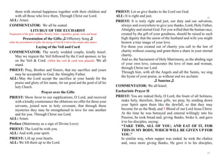 them with eternal happiness together with their children and
with all those who love them, Through Christ our Lord.
ALL: Amen.
COMMENTATOR: We all be seated.
LITURGY OF THE EUCHARIST
Preparation of the gifts: candles, flowers, fruits, vegetables, goods, wine and bread
Presentation of the Gifts: ♫ Offertory Song ♫
(after the presentation of gifts, the laying of Veil & Cord to the couple takes place)
Laying of the Veil and Cord
COMMENTATOR: The newly wedded couple, kindly kneel.
May we request the Veil followed by the Cord sponsor, to lay
on the Veil & Cord. (After the veil & cord was placed). We all
stand.
PRIEST: Pray, Brother and Sisters, that my sacrifice and yours
may be acceptable to God, the Almighty Father.
ALL: May the Lord accept the sacrifice at your hands for the
praise and glory of his name, for our good and the good of all his
holy Church.
Prayer over the Gifts
PRIEST: Show favor to our supplications, O Lord, and received
with a kindly countenance the oblations we offer for these your
servants, joined now in holy covenant, that through these
mysteries they may be strengthened in love for one another
and for you. Through Christ our Lord.
ALL: Amen.
Preface (Matrimony as a sign of Divine Love)
PRIEST: The Lord be with you.
ALL: And with your spirit.
PRIEST: Lift up your hearts.
ALL: We lift them up to the Lord.
PRIEST: Let us give thanks to the Lord our God.
ALL: It is right and just.
PRIEST: It is truly right and just, our duty and our salvation,
always and everywhere to give you thanks, Lord, Holy Father,
Almighty and eternal God. For you willed that the human race,
created by the gift of your goodness, should be raised to such
high dignity that the union of the husband and wife you might
bestow a true image of your love.
For those you created out of charity you call to the law of
charity without ceasing and grant them a share in your eternal
charity.
And so, the Sacrament of Holy Matrimony, as the abiding sign
of your own love, consecrates the love of man and woman,
through Christ our Lord.
Through him, with all the Angels and all the Saints, we sing
the hymn of your praise, as without end we acclaim:
♫ Sanctus ♫
COMMENTATOR: We all kneel.
Eucharistic Prayer II
PRIEST: You are indeed Holy, O Lord, the fount of all holiness,
make holy, therefore, these gifts, we pray, by sending down
your Spirit upon them like the dewfall, so that they may
become for us the Body and † Blood of our Lord Jesus Christ.
At the time he was betrayed and entered willingly into his
Passion, he took bread and, giving thanks, broke it, and gave
it to his disciples, saying:
“TAKE THIS, ALL OF YOU; AND EAT OF IT, FOR
THIS IS MY BODY, WHICH WILL BE GIVEN UP FOR
YOU.”
In similar way, when supper was ended, he took the chalice
and, once more giving thanks, He gave it to his disciples,
12
13
 