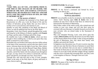 saying:
“TAKE THIS, ALL OF YOU, AND DRINK FROM IT,
FOR THIS IS THE CHALICE OF MY BLOOD, THE
BLOOD OF THE NEW AND ETERNAL COVENANT,
WHICH WILL BE POURED OUT FOR YOU AND FOR
MANY, FOR THE FORGIVENESS OF SINS. DO THIS
IN MEMORY OF ME.”
♫ The mystery of faith ♫
Therefore, as we celebrate the memorial of his Death and
Resurrection we offer you, Lord, the Bread of life and the
Chalice of Salvation, giving thanks that you have held us
worthy to be in your presence and minister to you.
Humbly we pray that, partaking of the Body and Blood of
Christ, we may be gathered into one by the Holy Spirit.
Remember, Lord, your Church, spread throughout the world,
and bring her to the fullness of charity, together with Francis
our Pope, and the order of bishops and all the clergy.
Be mindful also Lord, of John & Janice, whom you have
brought to their wedding day, so that by your grace they may
abide in mutual love and in peace.
Remember also our brothers and sisters who have fallen asleep
in the hope of the resurrection, and all who have died in your
mercy: welcome them into the light of your face. Have mercy
on us all, we pray that with the Blessed Virgin Mary, Mother
of God, with blessed Joseph, her Spouse, with the blessed
Apostles, and all the Saints who have pleased you throughout
the ages, we may merit to be coheirs to eternal life, and may
praise and glorify you through your Son, Jesus Christ.
Through him, and with him and in him, O God, almighty
Father, in the unity of the Holy Spirit, all glory and honor is
yours, forever and ever.
♫ Great Amen ♫
COMMENTATOR: We all stand.
COMMUNION RITE
PRIEST: At the Savior’s command and formed by divine
teaching we dare to say:
♫ The Lord’s Prayer ♫
NUPTIAL BLESSING
PRIEST: Let us humbly invoke by our prayers, dear brothers and
sisters, God’s blessing upon John & Janice that in his
kindness he may favor with his help those on whom he has
bestowed the Sacrament of Matrimony.
Holy Father, maker of the whole world, who created man and
woman in your own image and will that their union be
crowned with your blessing, we humbly beseech you for these
your servants, who are joined today in the Sacrament of
Matrimony.
May your abundant blessing, Lord, come down upon this
couple, John & Janice and may the power of your Holy Spirit
set their hearts aflame from on high, so that, living out together
the gift of Matrimony, they may adorn their family with
children and enrich the Church.
In happiness may they praise you, O Lord, in sorrow may they
seek you out; may they have the joy of presence to assist them
in their toil, and know that you are near to comfort them in
their need; let them pray to you in the holy assembly and bear
witness to you in the world, and after a happy old age, together
with the circle of friends that surrounds them, may they come
to the kingdom of Heaven. Through Christ our Lord.
ALL: Amen.
The Sign of Peace
PRIEST: The peace of the Lord be with you always.
ALL: And with your spirit.
14
 