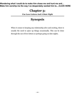 - 10 -
Chapter 3:
Use Love Letters And A Date Night
Synopsis
When it comes to keeping any relationship alive and exciting, there is
usually the need to spice up things occasionally. This can be done
through the use of love letters or perhaps going on date nights.
Wondering what I could do to make him chase me and hunt me and…
Make him worship me the way I so desperately wanted him to....CLICK HERE
 