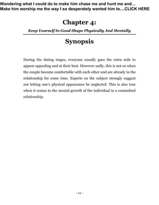 - 12 -
Chapter 4:
Keep Yourself In Good Shape Physically And Mentally
Synopsis
During the dating stages, everyone usually goes the extra mile to
appear appealing and at their best. However sadly, this is not so when
the couple become comfortable with each other and are already in the
relationship for some time. Experts on the subject strongly suggest
not letting one’s physical appearance be neglected. This is also true
when it comes to the mental growth of the individual in a committed
relationship.
Wondering what I could do to make him chase me and hunt me and…
Make him worship me the way I so desperately wanted him to....CLICK HERE
 
